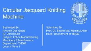 Circular Jacquard Knitting
Machine
Submitted By:
Avishek Das Gupta
ID: 201818004
Subject: Fabric Manufacturing
Machinery & Maintenance
Department: TMDM
Level 4 Term 1
Submitted To:
Prof. Dr. Shaikh Md. Mominul Alam
Head, Department of TMDM
 