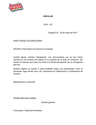 CIRCULAR
0014 – 25
Bogotá D.C., 02 de mayo de 2013
PARA TODOS LOS EMPLEADOS
ASUNTO: Información de horarios en el trabajo.
Cordial saludo, señores trabajadores. Les comunicamos que se han hecho
cambios en los horarios de trabajo en la empresa de la sede de Unicentro. Así
mismo se requiere que cada uno suba a la oficina del gerente por el cronograma
del mes.
Nuestro objetivo es ayudar a cada empleado según sus necesidades: como el
transporte, lugar donde viven, etc. Esperamos su colaboración y cumplimiento de
horarios.
Agradecemos su atención.
PEDRO MOLANO GOMEZ
Director general
Transcriptor: Valentina Hernández
 