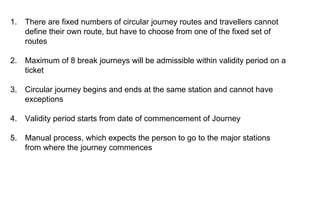 1.

There are fixed numbers of circular journey routes and travellers cannot
define their own route, but have to choose from one of the fixed set of
routes

2.

Maximum of 8 break journeys will be admissible within validity period on a
ticket

3.

Circular journey begins and ends at the same station and cannot have
exceptions

4.

Validity period starts from date of commencement of Journey

5.

Manual process, which expects the person to go to the major stations
from where the journey commences

 