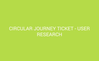 CIRCULAR JOURNEY TICKET - USER
RESEARCH

 