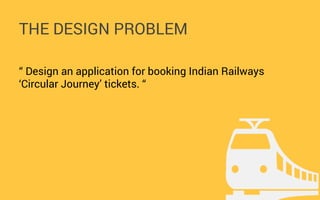 THE DESIGN PROBLEM
“ Design an application for booking Indian Railways
‘Circular Journey’ tickets. “

 