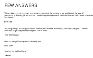 FEW ANSWERS
“if I can take a connecting train from a station enroute if the booking is not available all the way till
destination. It doesn't give me options. I need to separately research various trains and their routes in order to
find tht info.”
Bindu Vaz
“so many things.. so many passwords required, tatkal ticket, availability constantly changing? I haven't
been able to get one yet unless I spend a lot of time!”
Tulsi Dharmarajan
“Hard to change itinerary without starting over.”
Sarah Swart
“waiting list, bad feedback..”
Vikas Bo

 