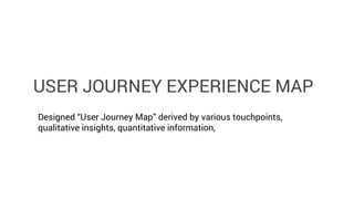 USER JOURNEY EXPERIENCE MAP
Designed “User Journey Map” derived by various touchpoints,
qualitative insights, quantitative information,

 