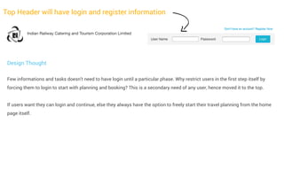 Top Header will have login and register information

Design Thought
Few informations and tasks doesn't need to have login until a particular phase. Why restrict users in the first step itself by
forcing them to login to start with planning and booking? This is a secondary need of any user, hence moved it to the top.
If users want they can login and continue, else they always have the option to freely start their travel planning from the home
page itself.

 