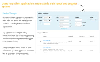 Users love when applications understands their needs and suggest
options
Design Thought
Users love when application understands
their need and drives the entire system
and flow according to their need and
expectations.
My application would gather key
information from the user during planning
and based on their inputs would suggest
best possible routes.
An option to edit inputs based on their
criteria and update suggestions/routes on
the fly give users complete control.

 