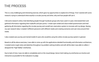 THE PROCESS
This is a very challenging and interesting exercise, which gave my opportunities to explore lot of things. First I started with some
research, trying to understand what exactly is circular journey and when, why and how people will use it.
I did some research online, tried identifying people through Facebook groups who have used it in past, interviewed them and
gathered information regarding their tradeoffs and pain points. I create open ended and close ended questionnaire and tried
gathering all information regarding the circular journey and overall train reservation system to innovate with my design. Basing
my user research data, I created 3 different persona’s with different needs and creating scenarios and user story around their
needs.
I also created user journey and mental model of users who would be using the online circular journey system in general.
Based on all the above exercises, I was able to come up with the applications detailed functionality and information architecture.
I created some rough notes and sketches throughout my problem solving timeline and with all the data I was able to collect, I
designed the “high fidelity” wireframes.
Due to lack of time, I was not able to completely work on the visual design, hence tried making my wireframes as intuitive and
interactive as possible for the evaluators to judge.

 