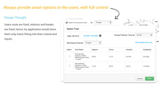 Always provide smart options to the users, with full control
Design Thought
Users route are fixed, stations and breaks
are fixed, hence my application would show
them only trains fitting into their criteria and
inputs.

 