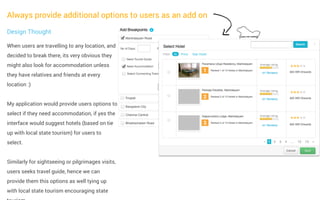 Always provide additional options to users as an add on
Design Thought
When users are travelling to any location, and
decided to break there, its very obvious they
might also look for accommodation unless
they have relatives and friends at every
location :)
My application would provide users options to
select if they need accommodation, if yes the
interface would suggest hotels (based on tie
up with local state tourism) for users to
select.
Similarly for sightseeing or pilgrimages visits,
users seeks travel guide, hence we can
provide them this options as well tying up
with local state tourism encouraging state

 