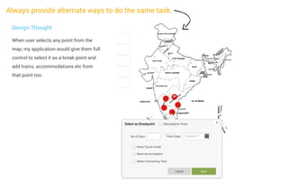 Always provide alternate ways to do the same task.
Design Thought
When user selects any point from the
map, my application would give them full
control to select it as a break point and
add trains, accommodations etc from
that point too.

 