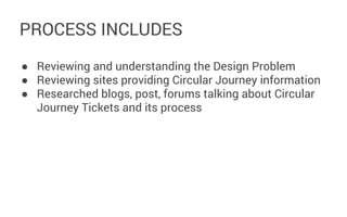PROCESS INCLUDES
● Reviewing and understanding the Design Problem
● Reviewing sites providing Circular Journey information
● Researched blogs, post, forums talking about Circular
Journey Tickets and its process

 