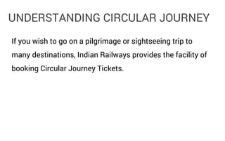 UNDERSTANDING CIRCULAR JOURNEY
If you wish to go on a pilgrimage or sightseeing trip to
many destinations, Indian Railways provides the facility of
booking Circular Journey Tickets.

 