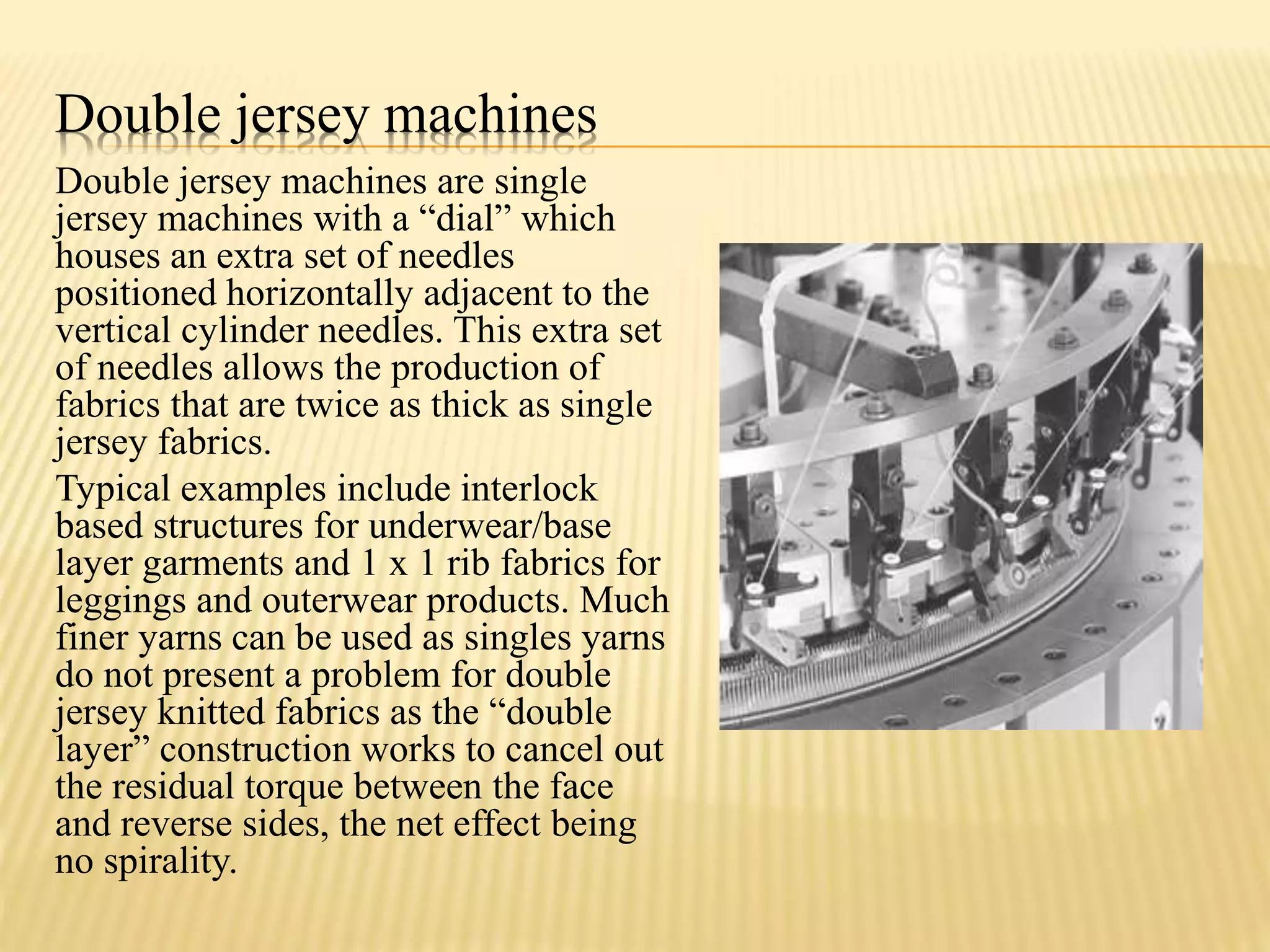 Double jersey machines
Double jersey machines are single
jersey machines with a “dial” which
houses an extra set of needles
positioned horizontally adjacent to the
vertical cylinder needles. This extra set
of needles allows the production of
fabrics that are twice as thick as single
jersey fabrics.
Typical examples include interlock
based structures for underwear/base
layer garments and 1 x 1 rib fabrics for
leggings and outerwear products. Much
finer yarns can be used as singles yarns
do not present a problem for double
jersey knitted fabrics as the “double
layer” construction works to cancel out
the residual torque between the face
and reverse sides, the net effect being
no spirality.
 