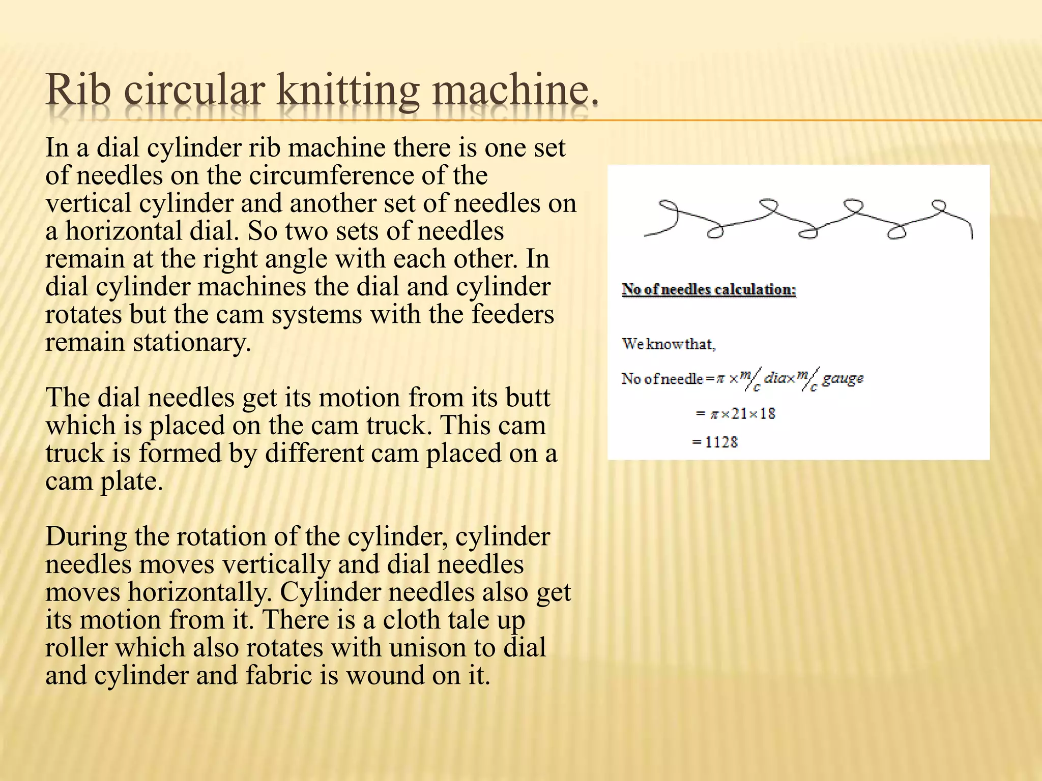 Rib circular knitting machine.
In a dial cylinder rib machine there is one set
of needles on the circumference of the
vertical cylinder and another set of needles on
a horizontal dial. So two sets of needles
remain at the right angle with each other. In
dial cylinder machines the dial and cylinder
rotates but the cam systems with the feeders
remain stationary.
The dial needles get its motion from its butt
which is placed on the cam truck. This cam
truck is formed by different cam placed on a
cam plate.
During the rotation of the cylinder, cylinder
needles moves vertically and dial needles
moves horizontally. Cylinder needles also get
its motion from it. There is a cloth tale up
roller which also rotates with unison to dial
and cylinder and fabric is wound on it.
 
