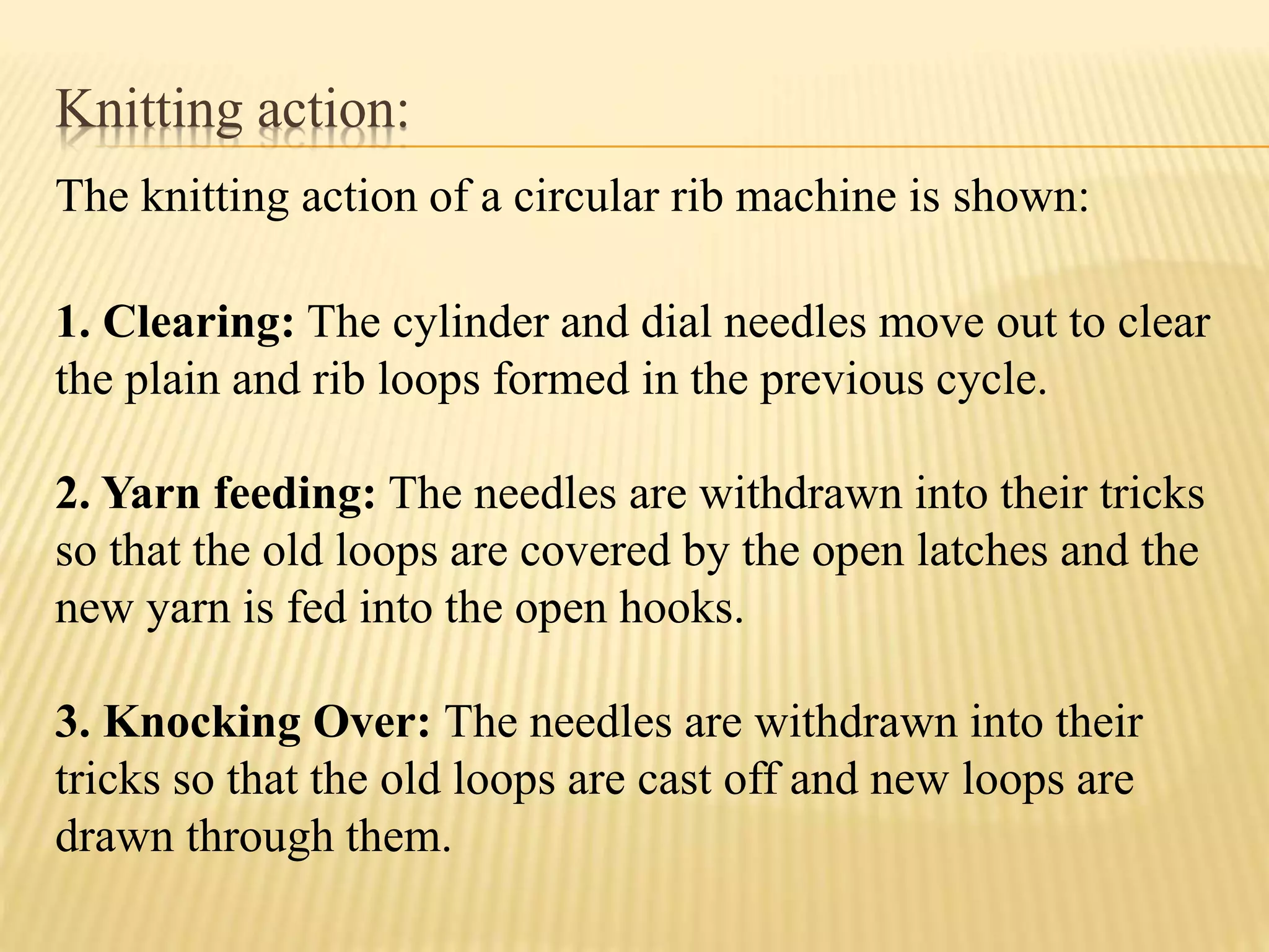 Knitting action:
The knitting action of a circular rib machine is shown:
1. Clearing: The cylinder and dial needles move out to clear
the plain and rib loops formed in the previous cycle.
2. Yarn feeding: The needles are withdrawn into their tricks
so that the old loops are covered by the open latches and the
new yarn is fed into the open hooks.
3. Knocking Over: The needles are withdrawn into their
tricks so that the old loops are cast off and new loops are
drawn through them.
 