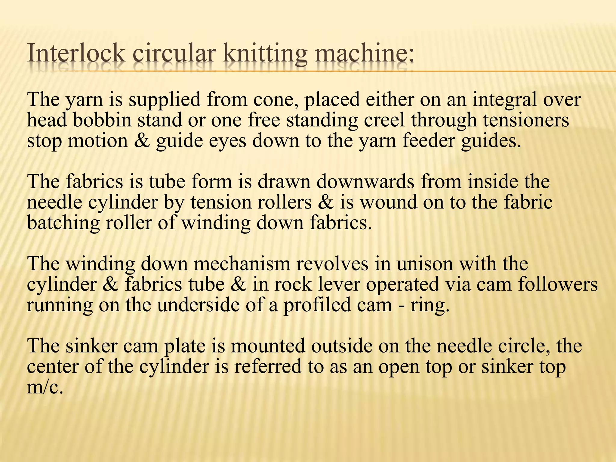 Interlock circular knitting machine:
The yarn is supplied from cone, placed either on an integral over
head bobbin stand or one free standing creel through tensioners
stop motion & guide eyes down to the yarn feeder guides.
The fabrics is tube form is drawn downwards from inside the
needle cylinder by tension rollers & is wound on to the fabric
batching roller of winding down fabrics.
The winding down mechanism revolves in unison with the
cylinder & fabrics tube & in rock lever operated via cam followers
running on the underside of a profiled cam - ring.
The sinker cam plate is mounted outside on the needle circle, the
center of the cylinder is referred to as an open top or sinker top
m/c.
 