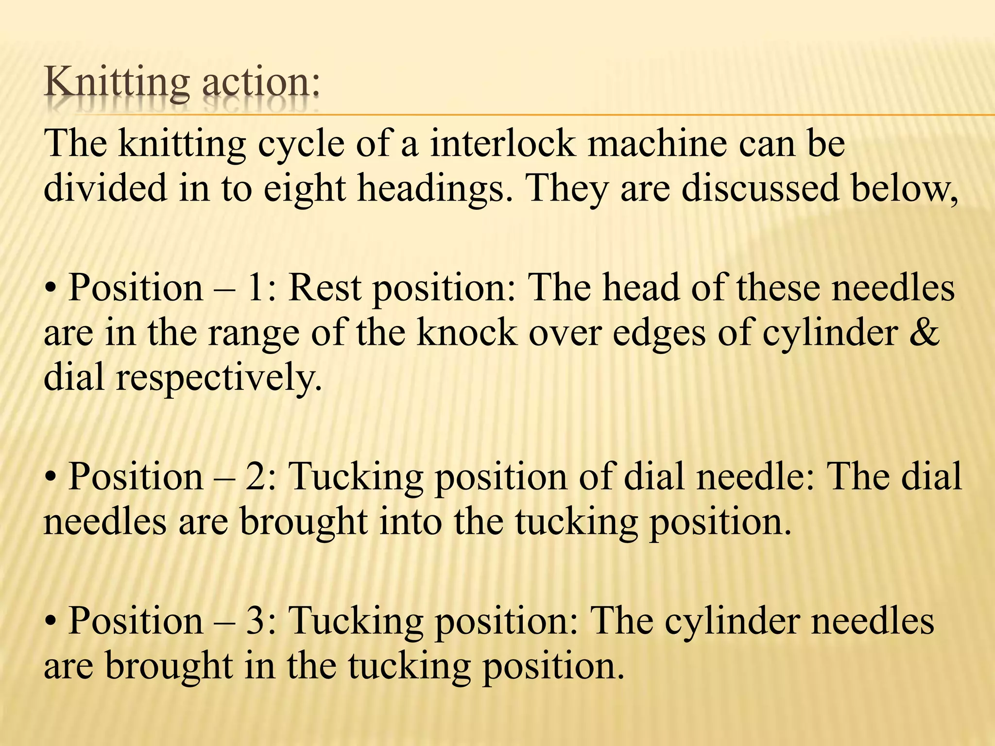 Knitting action:
The knitting cycle of a interlock machine can be
divided in to eight headings. They are discussed below,
• Position – 1: Rest position: The head of these needles
are in the range of the knock over edges of cylinder &
dial respectively.
• Position – 2: Tucking position of dial needle: The dial
needles are brought into the tucking position.
• Position – 3: Tucking position: The cylinder needles
are brought in the tucking position.
 