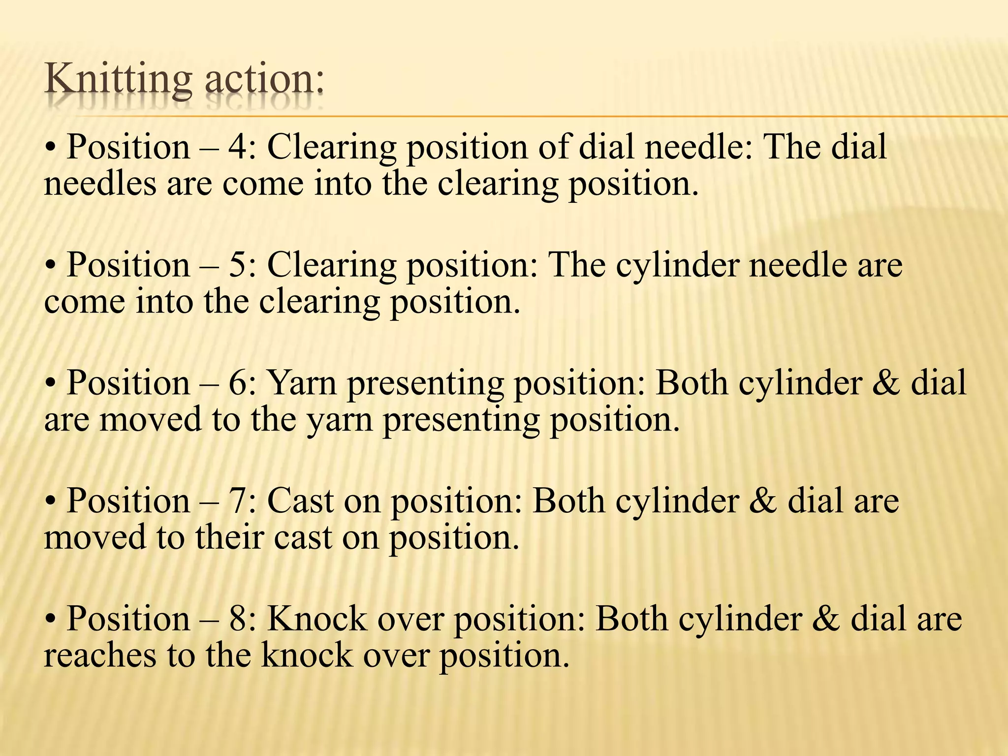 Knitting action:
• Position – 4: Clearing position of dial needle: The dial
needles are come into the clearing position.
• Position – 5: Clearing position: The cylinder needle are
come into the clearing position.
• Position – 6: Yarn presenting position: Both cylinder & dial
are moved to the yarn presenting position.
• Position – 7: Cast on position: Both cylinder & dial are
moved to their cast on position.
• Position – 8: Knock over position: Both cylinder & dial are
reaches to the knock over position.
 