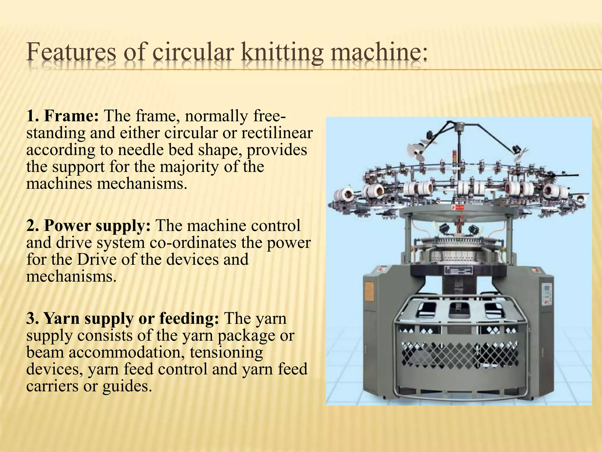 Features of circular knitting machine:
1. Frame: The frame, normally free-
standing and either circular or rectilinear
according to needle bed shape, provides
the support for the majority of the
machines mechanisms.
2. Power supply: The machine control
and drive system co-ordinates the power
for the Drive of the devices and
mechanisms.
3. Yarn supply or feeding: The yarn
supply consists of the yarn package or
beam accommodation, tensioning
devices, yarn feed control and yarn feed
carriers or guides.
 
