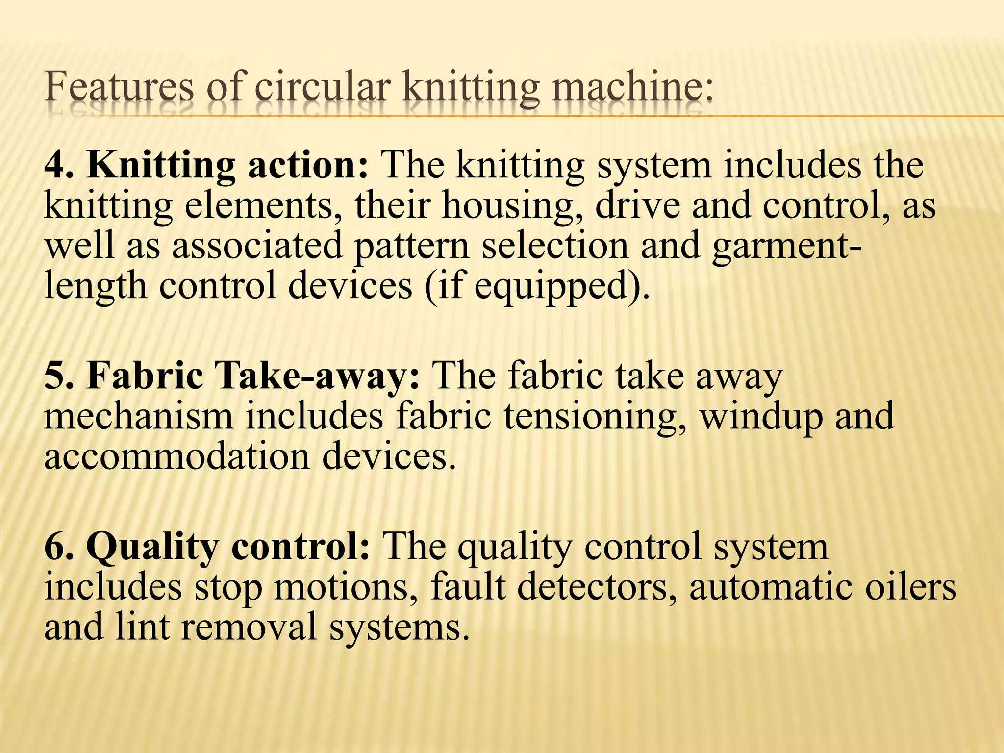 Features of circular knitting machine:
4. Knitting action: The knitting system includes the
knitting elements, their housing, drive and control, as
well as associated pattern selection and garment-
length control devices (if equipped).
5. Fabric Take-away: The fabric take away
mechanism includes fabric tensioning, windup and
accommodation devices.
6. Quality control: The quality control system
includes stop motions, fault detectors, automatic oilers
and lint removal systems.
 