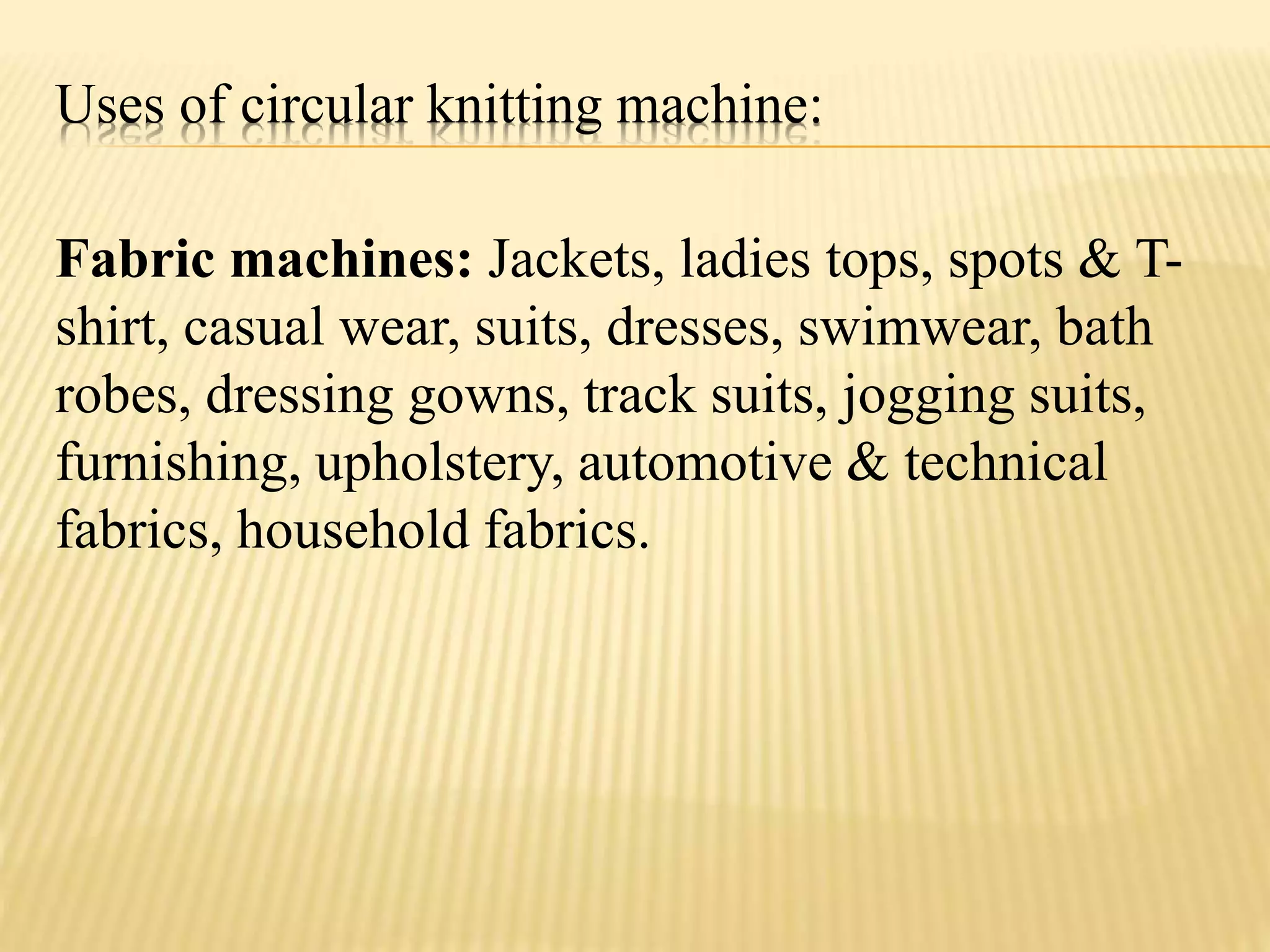 Uses of circular knitting machine:
Fabric machines: Jackets, ladies tops, spots & T-
shirt, casual wear, suits, dresses, swimwear, bath
robes, dressing gowns, track suits, jogging suits,
furnishing, upholstery, automotive & technical
fabrics, household fabrics.
 