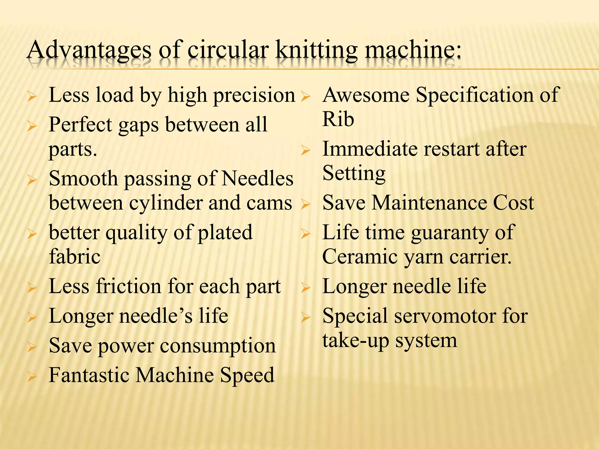 Advantages of circular knitting machine:
 Less load by high precision
 Perfect gaps between all
parts.
 Smooth passing of Needles
between cylinder and cams
 better quality of plated
fabric
 Less friction for each part
 Longer needle’s life
 Save power consumption
 Fantastic Machine Speed
 Awesome Specification of
Rib
 Immediate restart after
Setting
 Save Maintenance Cost
 Life time guaranty of
Ceramic yarn carrier.
 Longer needle life
 Special servomotor for
take-up system
 