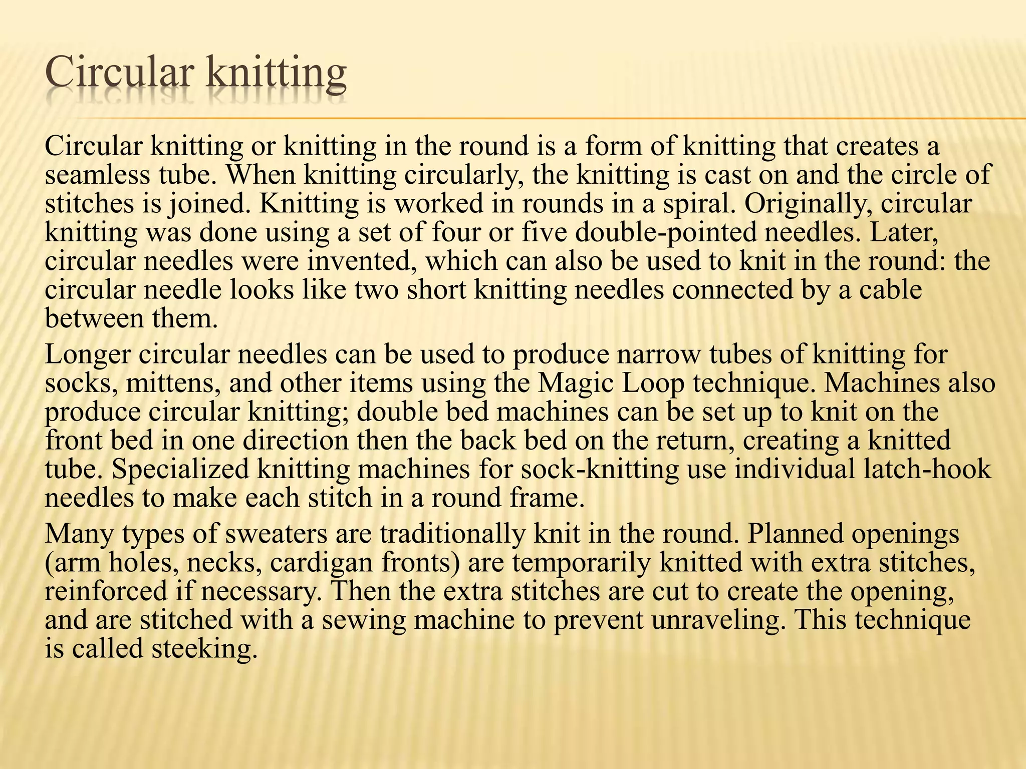 Circular knitting
Circular knitting or knitting in the round is a form of knitting that creates a
seamless tube. When knitting circularly, the knitting is cast on and the circle of
stitches is joined. Knitting is worked in rounds in a spiral. Originally, circular
knitting was done using a set of four or five double-pointed needles. Later,
circular needles were invented, which can also be used to knit in the round: the
circular needle looks like two short knitting needles connected by a cable
between them.
Longer circular needles can be used to produce narrow tubes of knitting for
socks, mittens, and other items using the Magic Loop technique. Machines also
produce circular knitting; double bed machines can be set up to knit on the
front bed in one direction then the back bed on the return, creating a knitted
tube. Specialized knitting machines for sock-knitting use individual latch-hook
needles to make each stitch in a round frame.
Many types of sweaters are traditionally knit in the round. Planned openings
(arm holes, necks, cardigan fronts) are temporarily knitted with extra stitches,
reinforced if necessary. Then the extra stitches are cut to create the opening,
and are stitched with a sewing machine to prevent unraveling. This technique
is called steeking.
 