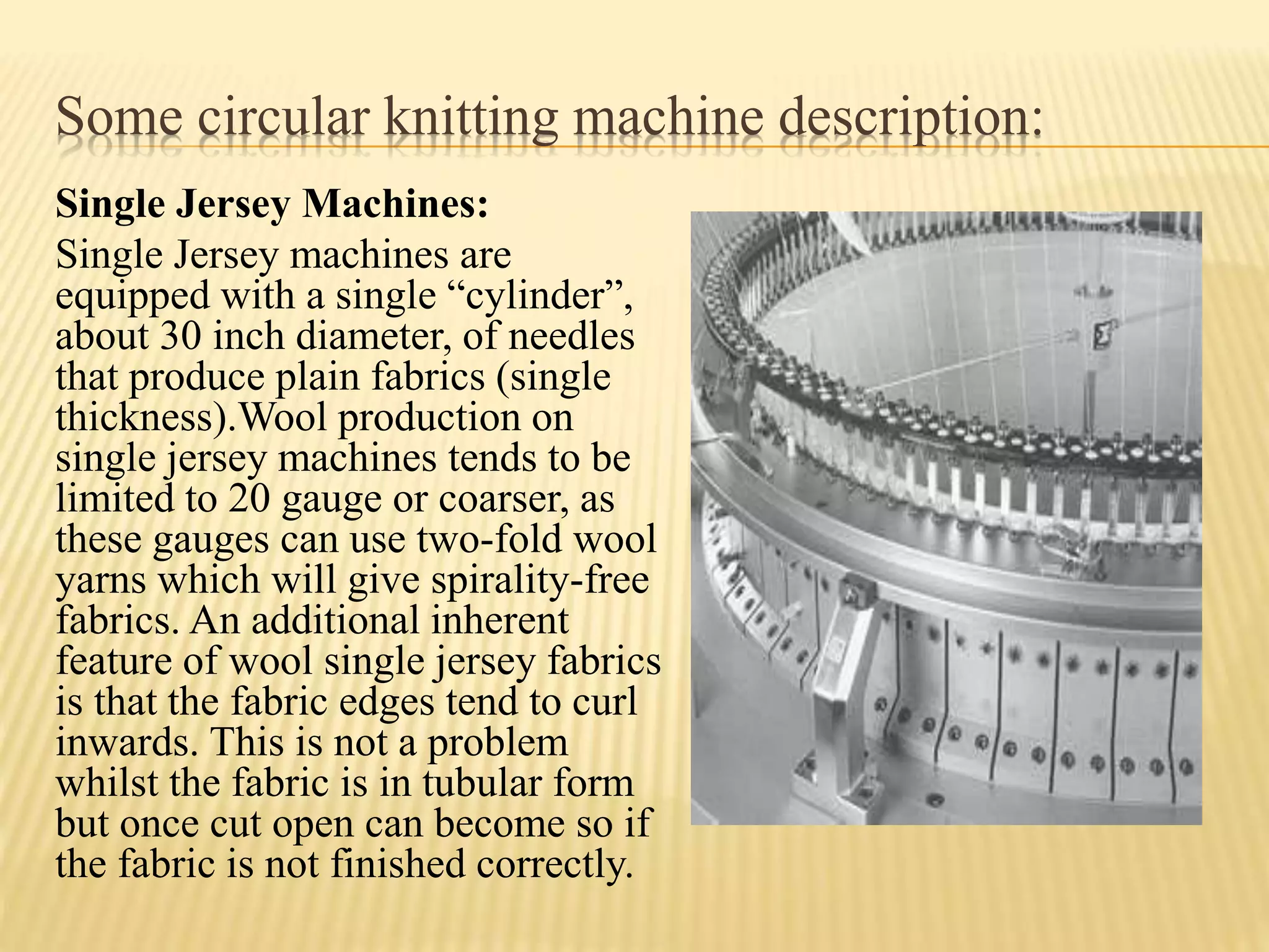 Some circular knitting machine description:
Single Jersey Machines:
Single Jersey machines are
equipped with a single “cylinder”,
about 30 inch diameter, of needles
that produce plain fabrics (single
thickness).Wool production on
single jersey machines tends to be
limited to 20 gauge or coarser, as
these gauges can use two-fold wool
yarns which will give spirality-free
fabrics. An additional inherent
feature of wool single jersey fabrics
is that the fabric edges tend to curl
inwards. This is not a problem
whilst the fabric is in tubular form
but once cut open can become so if
the fabric is not finished correctly.
 