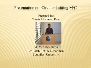 Presentation on: Circular knitting M/C
Prepared By:
Tanvir Ahammed Rana
Id. 2012000400038
19th Batch, Textile Department.
SouthEast University.
 