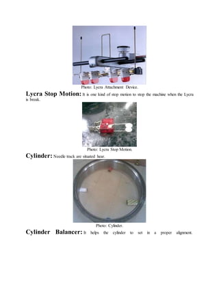 Photo: Lycra Attachment Device.
Lycra Stop Motion: It is one kind of stop motion to stop the machine when the Lycra
is break.
Photo: Lycra Stop Motion.
Cylinder: Needle track are situated hear.
Photo: Cylinder.
Cylinder Balancer: It helps the cylinder to set in a proper alignment.
 