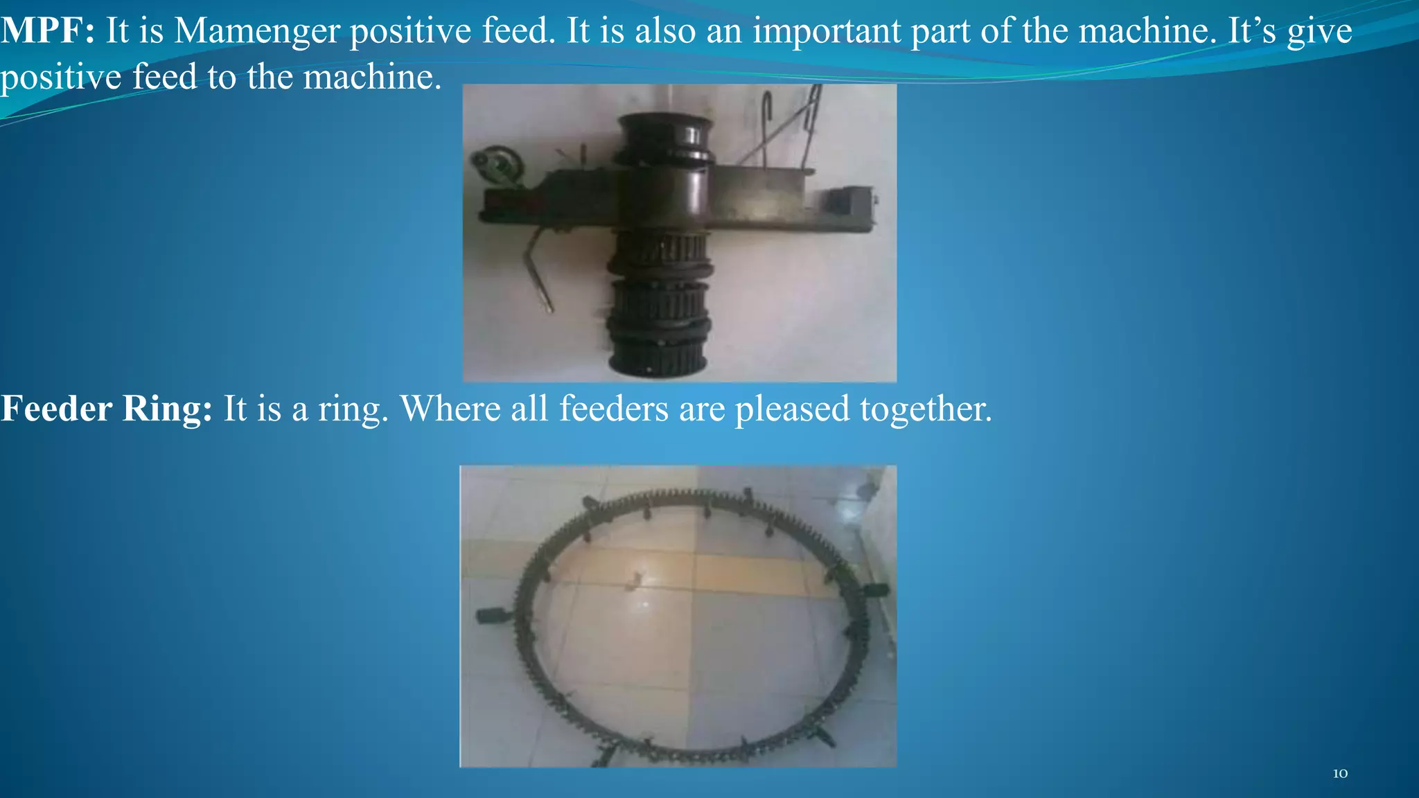 MPF: It is Mamenger positive feed. It is also an important part of the machine. It’s give
positive feed to the machine.
Feeder Ring: It is a ring. Where all feeders are pleased together.
10
 