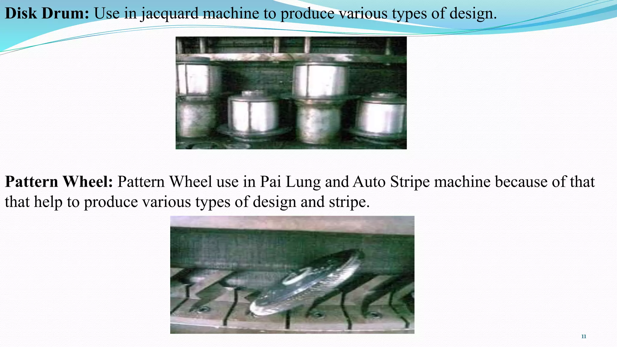 Disk Drum: Use in jacquard machine to produce various types of design.
Pattern Wheel: Pattern Wheel use in Pai Lung and Auto Stripe machine because of that
that help to produce various types of design and stripe.
11
 