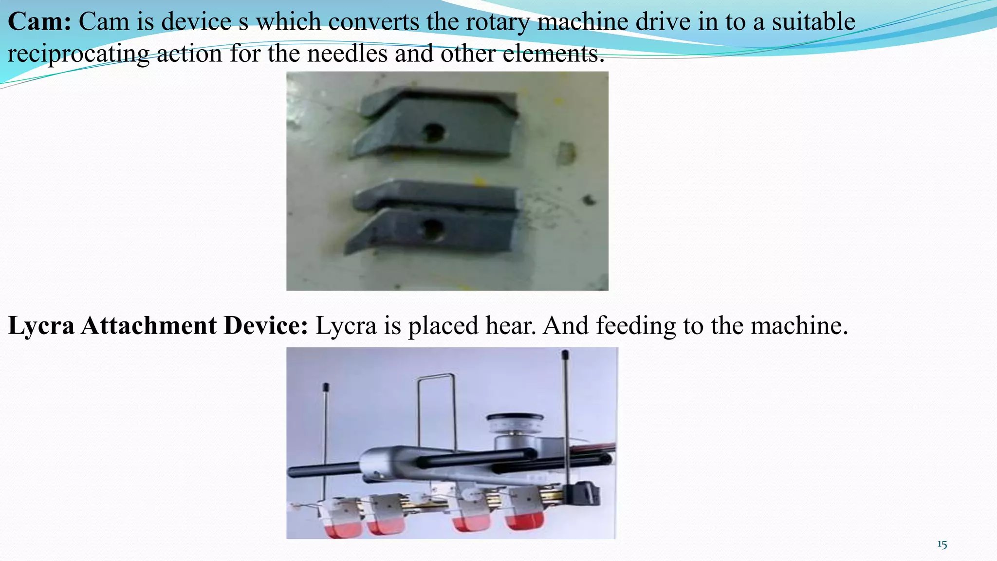 Cam: Cam is device s which converts the rotary machine drive in to a suitable
reciprocating action for the needles and other elements.
Lycra Attachment Device: Lycra is placed hear. And feeding to the machine.
15
 