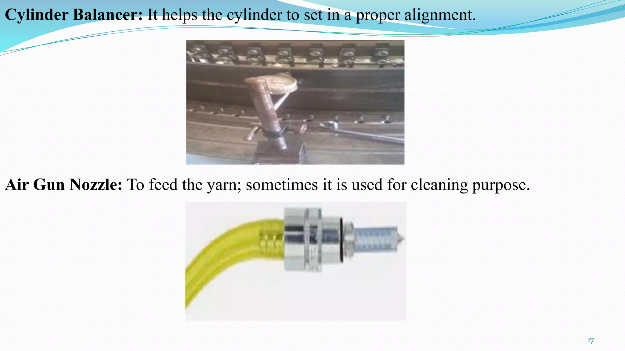 Cylinder Balancer: It helps the cylinder to set in a proper alignment.
Air Gun Nozzle: To feed the yarn; sometimes it is used for cleaning purpose.
17
 