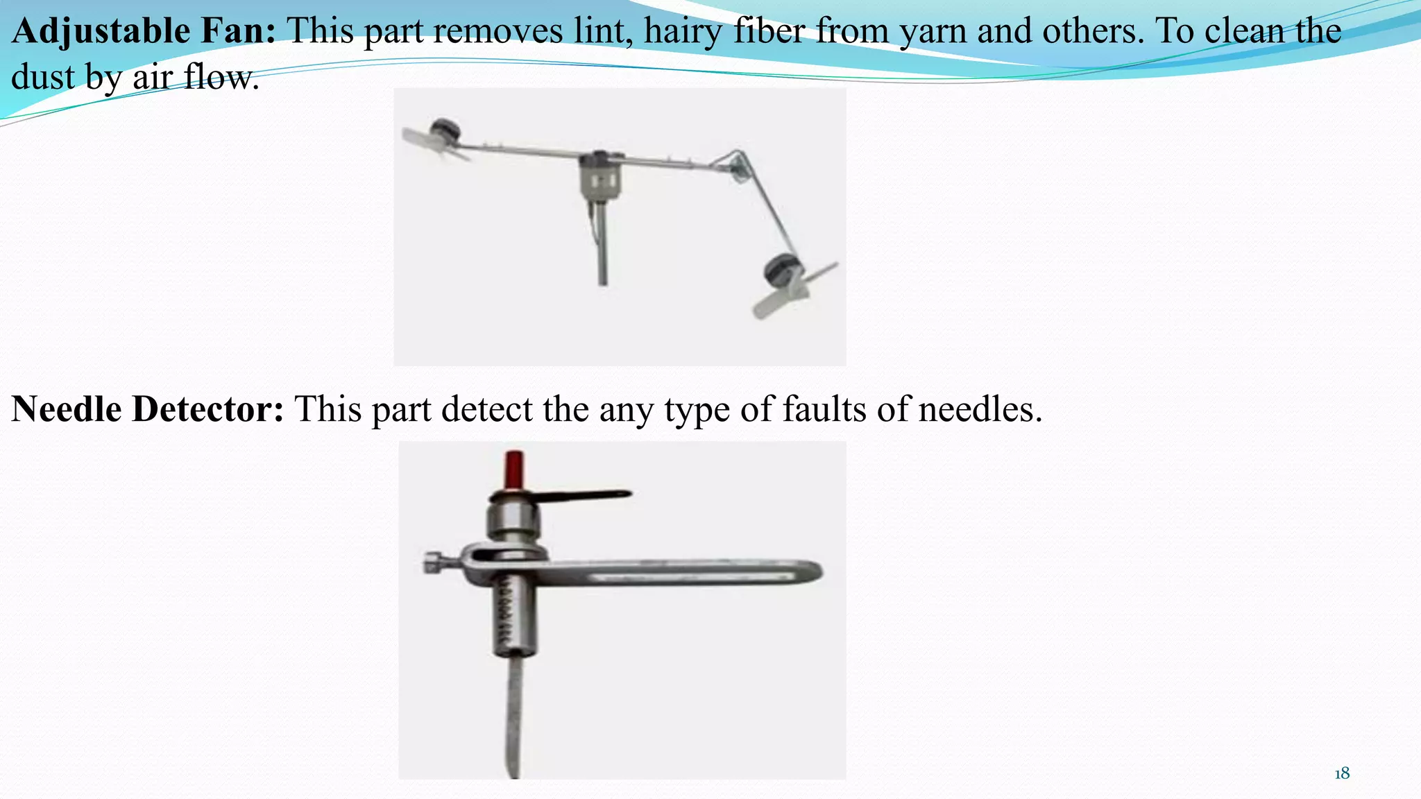 Adjustable Fan: This part removes lint, hairy fiber from yarn and others. To clean the
dust by air flow.
Needle Detector: This part detect the any type of faults of needles.
18
 