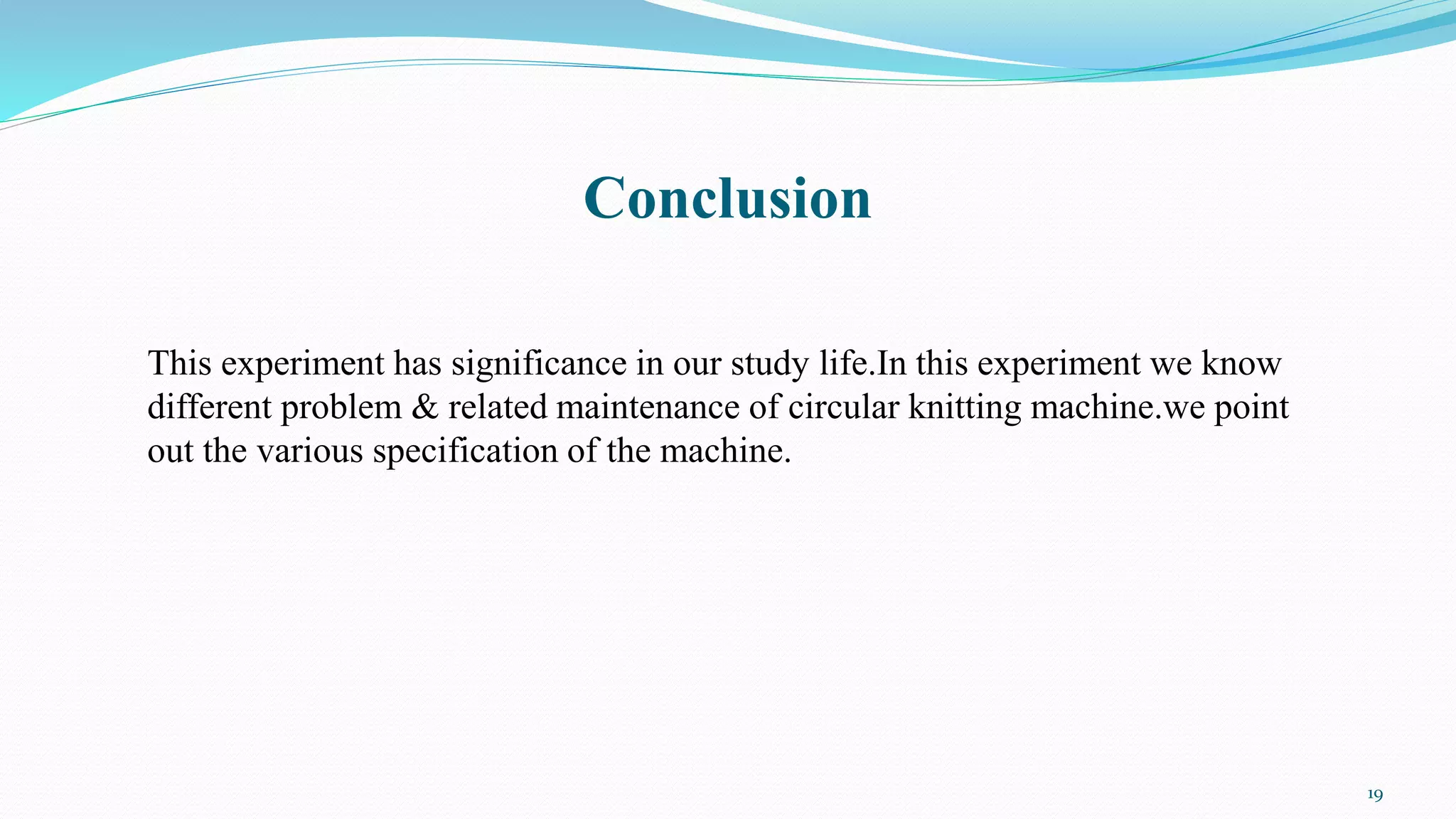 Conclusion
This experiment has significance in our study life.In this experiment we know
different problem & related maintenance of circular knitting machine.we point
out the various specification of the machine.
19
 