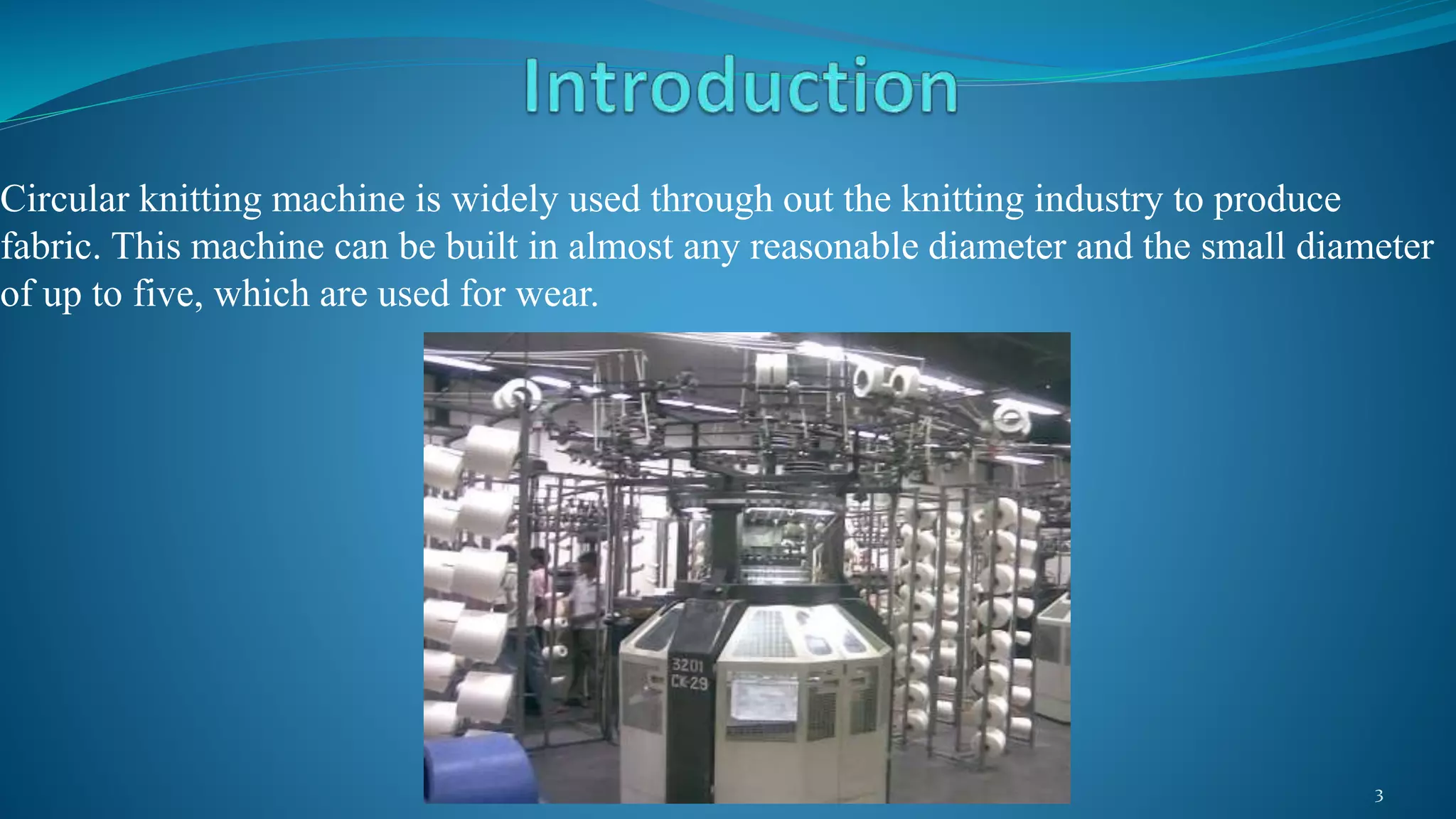 Circular knitting machine is widely used through out the knitting industry to produce
fabric. This machine can be built in almost any reasonable diameter and the small diameter
of up to five, which are used for wear.
3
 