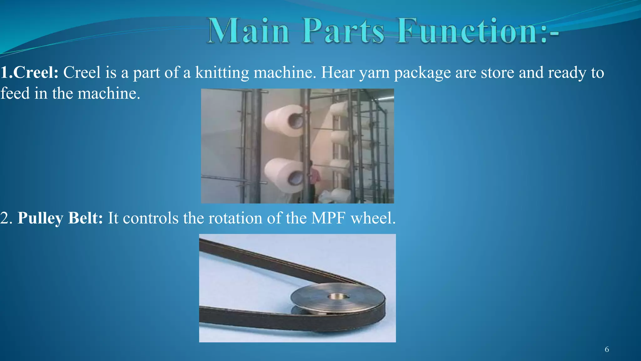 1.Creel: Creel is a part of a knitting machine. Hear yarn package are store and ready to
feed in the machine.
2. Pulley Belt: It controls the rotation of the MPF wheel.
6
 