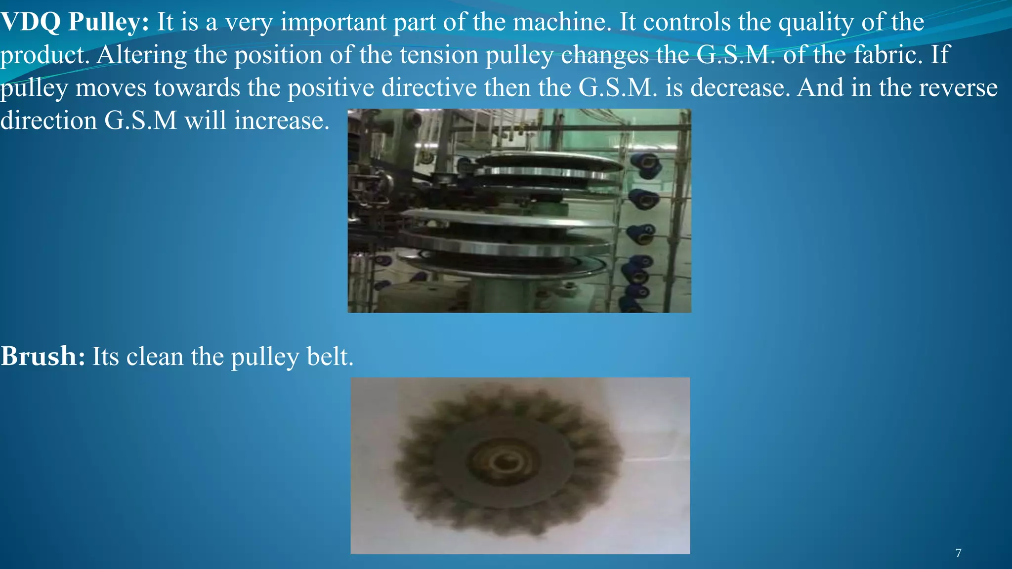 VDQ Pulley: It is a very important part of the machine. It controls the quality of the
product. Altering the position of the tension pulley changes the G.S.M. of the fabric. If
pulley moves towards the positive directive then the G.S.M. is decrease. And in the reverse
direction G.S.M will increase.
Brush: Its clean the pulley belt.
7
 