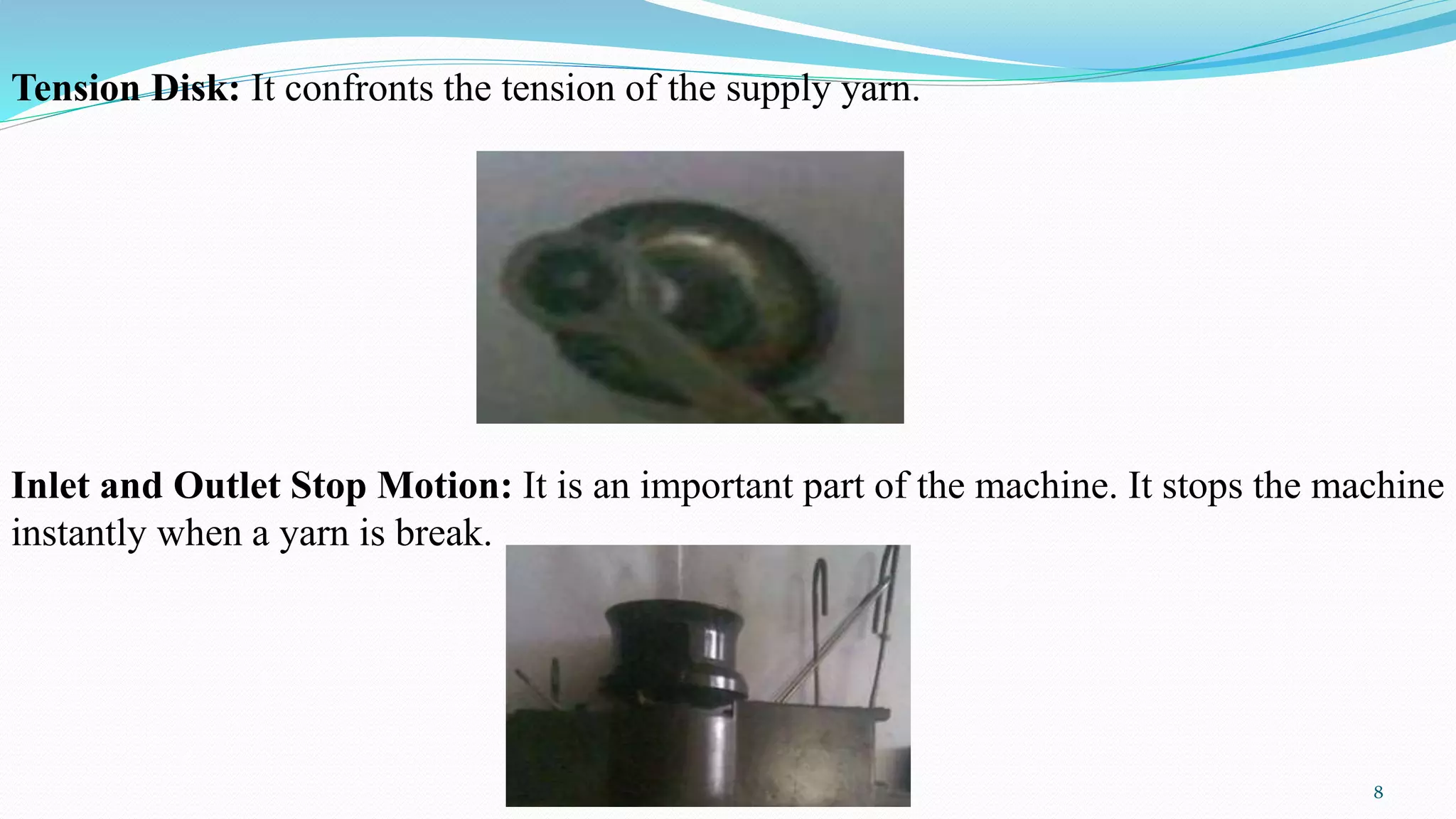 Tension Disk: It confronts the tension of the supply yarn.
Inlet and Outlet Stop Motion: It is an important part of the machine. It stops the machine
instantly when a yarn is break.
8
 