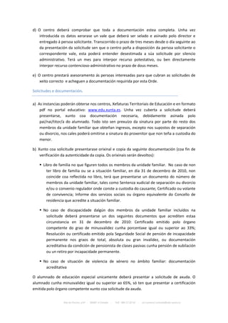 d) O centro deberá comprobar que toda a documentación estea completa. Unha vez
    introducida os datos xerarase un vale que deberá ser selado e asinado polo director e
    entregado á persoa solicitante. Transcorrido o prazo de tres meses desde o día seguinte ao
    da presentación da solicitude sen que o centro poña a disposición da persoa solicitante o
    correspondente vale, esta poderá entender desestimada a súa solicitude por silencio
    administrativo. Terá un mes para interpor recurso potestativo, ou ben directamente
    interpor recurso contencioso-administrativo no prazo de dous meses.

e) O centro prestará asesoramento ás persoas interesadas para que cubran as solicitudes de
    xeito correcto e acheguen a documentación requirida por esta Orde.

Solicitudes e documentación.


a) As instancias poderán obterse nos centros, Xefaturas Territoriais de Educación e en formato
    pdf no portal educativo: www.edu.xunta.es. Unha vez cuberta a solicitude deberá
    presentarse, xunto coa documentación necesaria, debidamente asinada polo
    pai/nai/titor/a do alumnado. Todo isto sen prexuízo da sinatura por parte do resto dos
    membros da unidade familiar que obteñan ingresos, excepto nos supostos de separación
    ou divorcio, nos cales poderá omitirse a sinatura do proxenitor que non teña a custodia do
    menor.

b) Xunto coa solicitude presentarase orixinal e copia da seguinte documentación (coa fin de
    verificación da autenticidade da copia. Os orixinais serán devoltos):

    Libro de familia no que figuren todos os membros da unidade familiar. No caso de non
       ter libro de familia ou se a situación familiar, en día 31 de decembro de 2010, non
       coincide coa reflectida no libro, terá que presentarse un documento do número de
       membros da unidade familiar, tales como Sentenza xudicial de separación ou divorcio
       e/ou o convenio regulador onde conste a custodia do causante; Certificado ou volante
       de convivencia; Informe dos servizos sociais ou órgano equivalente do Concello de
       residencia que acredite a situación familiar.

    No caso de discapacidade dalgún dos membros da unidade familiar incluídos na
      solicitude deberá presentarse un dos seguintes documentos que acrediten estaa
      circunstancia en 31 de decembro de 2010: Certificado emitido polo órgano
      competente do grao de minusvalidez cunha porcentaxe igual ou superior ao 33%;
      Resolución ou certificado emitido pola Seguridade Social de pensión de incapacidade
      permanente nos graos de total, absoluta ou gran invalidez, ou documentación
      acreditativa da condición de pensionista de clases pasivas cunha pensión de xubilación
      ou un retiro por incapacidade permanente.

    No caso de situación de violencia de xénero no ámbito familiar: documentación
      acreditativa

O alumnado de educación especial unicamente deberá presentar a solicitude de axuda. O
alumnado cunha minusvalidez igual ou superior ao 65%, só ten que presentar a certificación
emitida polo órgano competente xunto coa solicitude da axuda.


                 Rúa da Piscina, s/nº - 36680 A Estrada   -   Telf.: 986 57 20 54   -   ies.numero1.estrada@edu.xunta.es
 