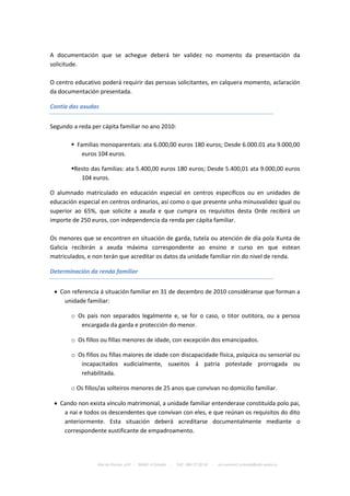 A documentación que se achegue deberá ter validez no momento da presentación da
solicitude.

O centro educativo poderá requirir das persoas solicitantes, en calquera momento, aclaración
da documentación presentada.

Contía das axudas


Segundo a reda per cápita familiar no ano 2010:

        Familias monoparentais: ata 6.000,00 euros 180 euros; Desde 6.000.01 ata 9.000,00
           euros 104 euros.

       Resto das familias: ata 5.400,00 euros 180 euros; Desde 5.400,01 ata 9.000,00 euros
          104 euros.

O alumnado matriculado en educación especial en centros específicos ou en unidades de
educación especial en centros ordinarios, así como o que presente unha minusvalidez igual ou
superior ao 65%, que solicite a axuda e que cumpra os requisitos desta Orde recibirá un
importe de 250 euros, con independencia da renda per cápita familiar.

Os menores que se encontren en situación de garda, tutela ou atención de día pola Xunta de
Galicia recibirán a axuda máxima correspondente ao ensino e curso en que estean
matriculados, e non terán que acreditar os datos da unidade familiar nin do nivel de renda.

Determinación da renda familiar


  Con referencia á situación familiar en 31 de decembro de 2010 considéranse que forman a
    unidade familiar:

       o Os pais non separados legalmente e, se for o caso, o titor outitora, ou a persoa
          encargada da garda e protección do menor.

       o Os fillos ou fillas menores de idade, con excepción dos emancipados.

       o Os fillos ou fillas maiores de idade con discapacidade física, psíquica ou sensorial ou
          incapacitados xudicialmente, suxeitos á patria potestade prorrogada ou
          rehabilitada.

       o Os fillos/as solteiros menores de 25 anos que convivan no domicilio familiar.

  Cando non exista vínculo matrimonial, a unidade familiar entenderase constituída polo pai,
    a nai e todos os descendentes que convivan con eles, e que reúnan os requisitos do dito
    anteriormente. Esta situación deberá acreditarse documentalmente mediante o
    correspondente xustificante de empadroamento.




                 Rúa da Piscina, s/nº - 36680 A Estrada   -   Telf.: 986 57 20 54   -   ies.numero1.estrada@edu.xunta.es
 