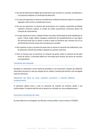  No caso de falecemento dalgún dos proxenitores que convivan co causante, acreditarase a
    circunstancia mediante un certificado de defunción.

  Os casos de separación ou divorcio acreditaranse mediante sentencia xudicial ou convenio
    regulador onde conste a custodia do/a menor.

  No caso de separación ou divorcio dos proxenitores con custodia compartida acreditada
    mediante sentencia xudicial, as rendas de ambos proxenitores incluiranse dentro do
    cómputo da renda familiar.

  En casos especiais en que a unidade familiar non estea conformada do xeito establecido no
    punto 1 deste artigo, deberá achegarse xustificante de empadroamento en que figure
    o/a alumno/a polo que se solicita a axuda e todos os familiares que convivan con el, ou
    certificado dos servizos sociais do municipio que o acredite.

  Nos supostos en que o causante da axuda sexa un menor en situación de acollemento, será
    de aplicación á familia de acollida o disposto nos puntos anteriores.

  Para os menores que se encontren en situación de garda, tutela ou atención de día pola
    Xunta de Galicia, a solicitude deberá ser formulada polo director do centro de menores
    correspondente.

Tramitación das solicitudes


Recibidas as solicitudes o centro docente procederá á súa tramitación. Despois da validación
informática xerarase un vale que despois de ser selado e asinado polo director será entregado
á persoa solicitante.

Adquisición dos libros de texto, materiais curriculares e material didáctico
complementario.


O solicitante deberá asinar o vale no momento da recpción do material, dando a súa
conformidade. O importe total do vale só poderá ser utilizado nun únco establecemento.


Prazo para a tramitación dos vales


Os vales deberán ser entregados nas librarías o antes posible, o prazo remata o 7/4/2013.




                  Rúa da Piscina, s/nº - 36680 A Estrada   -   Telf.: 986 57 20 54   -   ies.numero1.estrada@edu.xunta.es
 