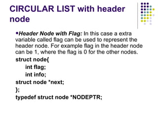 CIRCULAR LIST with header node Header Node with Flag:  In this case a extra variable called flag can be used to represent the   header node. For example flag in the header node can be 1, where the flag is 0 for the other   nodes. struct node{ int flag; int info; struct node *next; }; typedef struct node  *NODEPTR ; 