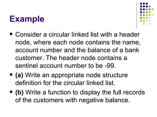 Example Consider a circular linked list with a header node, where each node contains the name,   account number and the balance of a bank customer. The header node contains a sentinel   account number to be -99. (a)  Write an appropriate node structure definition for the circular linked list. (b)  Write a function to display the full records of the customers with negative balance. 