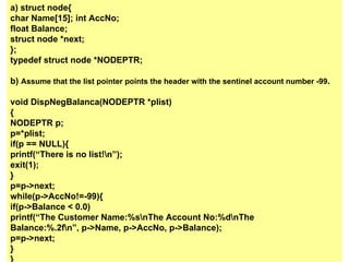 a) struct node{ char Name[15];   int AccNo; float Balance; struct node *next; }; typedef struct node  *NODEPTR ; b)  Assume that the list pointer points the header with the sentinel   account number -99 . void DispNegBalanca( NODEPTR  *plist) { NODEPTR  p; p= * plist; if(p == NULL){ printf(“There is no list!\n”); exit(1); } p=p->next; while(p->AccNo!=-99){ if(p->Balance < 0.0) printf(“The Customer Name:%s\nThe Account No:%d\nThe Balance:%.2f\n”, p->Name, p->AccNo, p->Balance); p=p->next; } } 