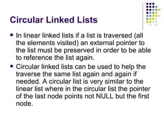 Circular Linked Lists In linear linked lists if a list is traversed (all the elements visited) an external pointer to the list   must be preserved in order to be able to reference the list again. Circular linked lists can be used to help the traverse the same list again and again if needed. A   circular list is very similar to the linear list where in the circular list the pointer of the last node   points not NULL but the first node. 