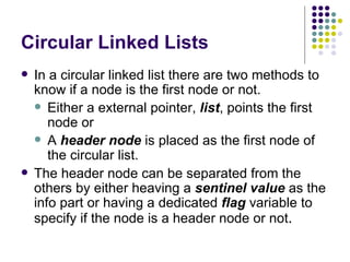Circular Linked Lists In a circular linked list there are two methods to know if a node is the first node or not. Either a external pointer,  list , points the first node or A  header node  is placed as the first node of the circular list. The header node can be separated from the others by either heaving a  sentinel value  as the   info part or having a dedicated  flag  variable to specify if the node is a header node or not . 