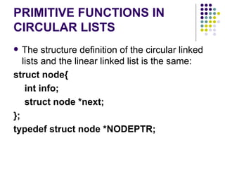 PRIMITIVE FUNCTIONS IN CIRCULAR LISTS The structure definition of the circular linked lists and the linear linked list is the same: struct node{   int info;   struct node *next; }; typedef struct node  *NODEPTR ; 