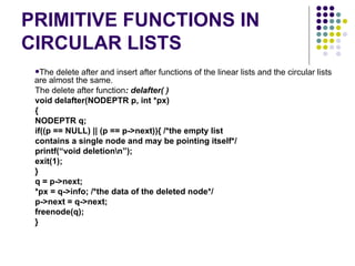 PRIMITIVE FUNCTIONS IN CIRCULAR LISTS The delete after and insert after functions of the linear lists and the circular lists are almost the   same. The delete   after function : delafter( ) void delafter( NODEPTR  p, int *px) { NODEPTR q; if((p == NULL) || (p == p->next)){ /*the empty list contains a single node and may be pointing itself*/ printf(“void deletion\n”); exit(1); } q = p->next; *px = q->info; /*the data of the deleted node*/ p->next = q->next; freenode(q); } 