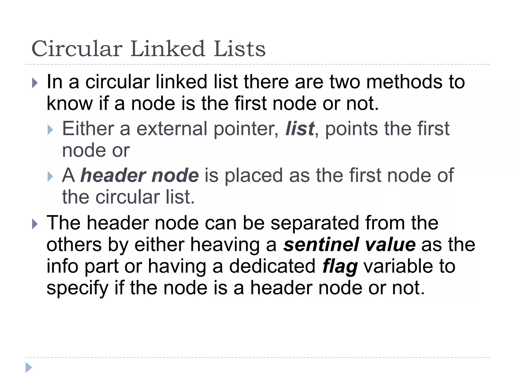 Circular Linked Lists
 In a circular linked list there are two methods to
know if a node is the first node or not.
 Either a external pointer, list, points the first
node or
 A header node is placed as the first node of
the circular list.
 The header node can be separated from the
others by either heaving a sentinel value as the
info part or having a dedicated flag variable to
specify if the node is a header node or not.
 